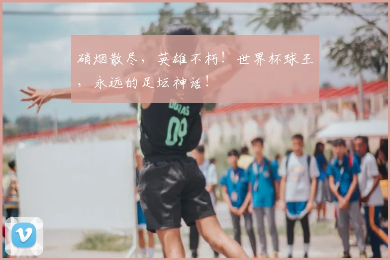 硝烟散尽,英雄不朽!世界杯球王,永远的足坛神话!