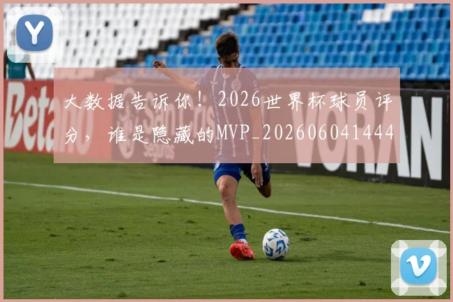 大数据告诉你！2026世界杯球员评分，谁是隐藏的MVP_20260604144438