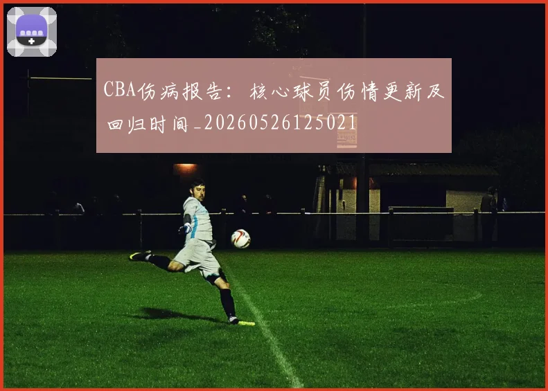 CBA伤病报告:核心球员伤情更新及回归时间_20260526125021