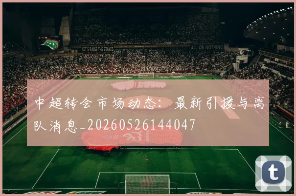 中超转会市场动态：最新引援与离队消息_20260526144047