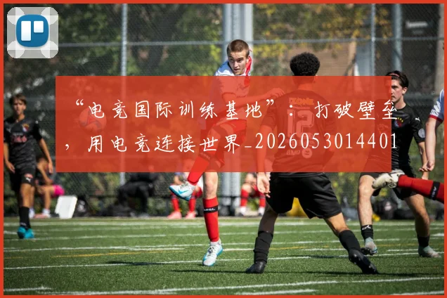 “电竞国际训练基地”：打破壁垒，用电竞连接世界_20260530144019