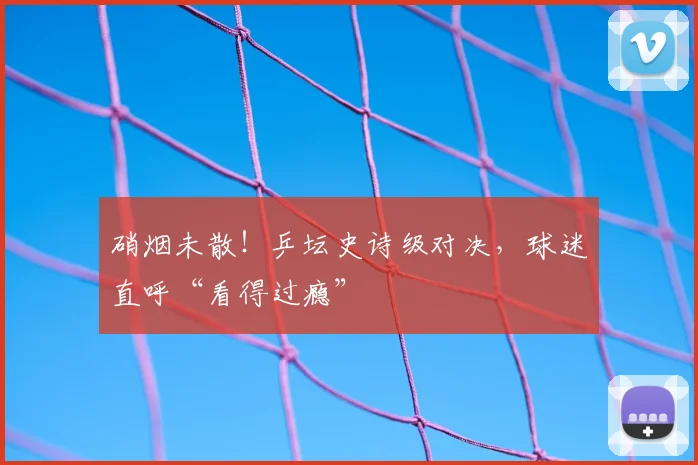 硝烟未散！乒坛史诗级对决，球迷直呼“看得过瘾”