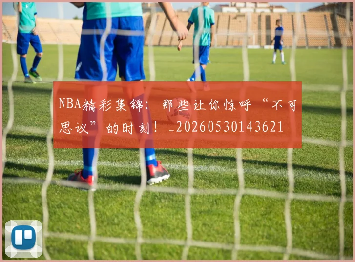NBA精彩集锦：那些让你惊呼“不可思议”的时刻！_20260530143621