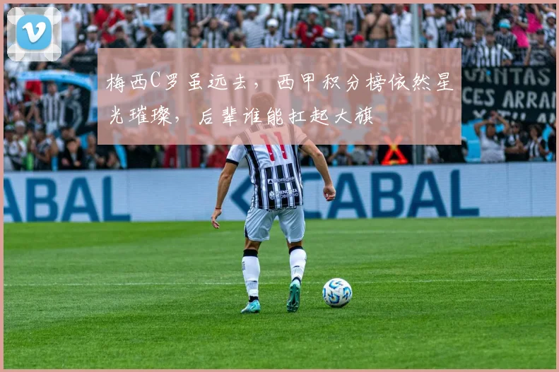 梅西C罗虽远去,西甲积分榜依然星光璀璨,后辈谁能扛起大旗