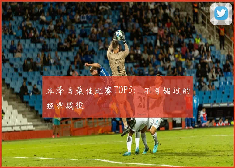 本泽马最佳比赛TOP5:不可错过的经典战役