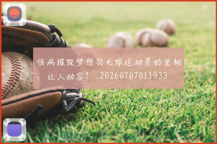 伤病摧毁梦想羽毛球运动员的坚韧,让人动容!_20260707011933