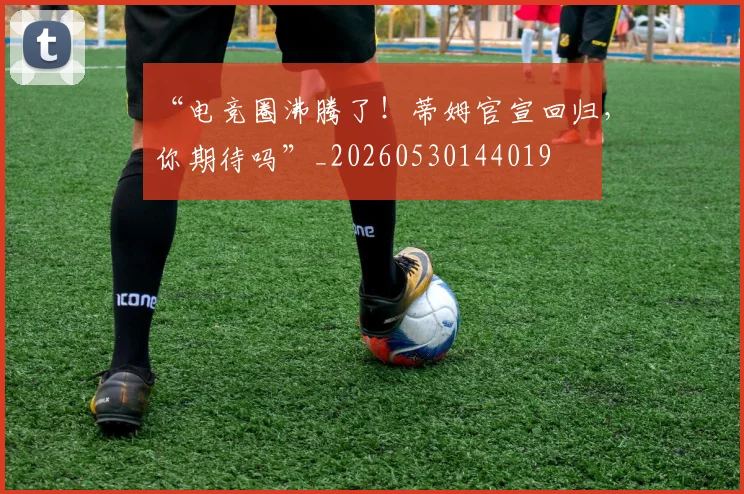 “电竞圈沸腾了!蒂姆官宣回归,你期待吗”_20260530144019