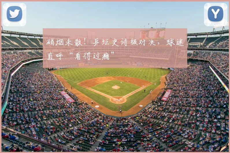 硝烟未散！乒坛史诗级对决，球迷直呼“看得过瘾”