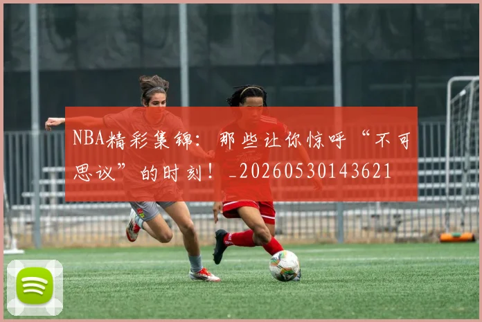 NBA精彩集锦:那些让你惊呼“不可思议”的时刻!_20260530143621